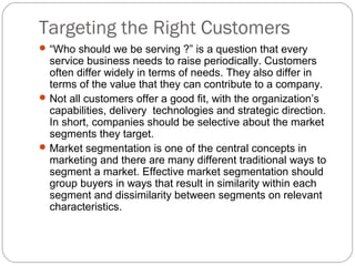 Targeting the Right Customers
 “Who should we be serving ?” is a question that every
  service business needs to raise periodically. Customers
  often differ widely in terms of needs. They also differ in
  terms of the value that they can contribute to a company.
 Not all customers offer a good fit, with the organization’s
  capabilities, delivery technologies and strategic direction.
  In short, companies should be selective about the market
  segments they target.
 Market segmentation is one of the central concepts in
  marketing and there are many different traditional ways to
  segment a market. Effective market segmentation should
  group buyers in ways that result in similarity within each
  segment and dissimilarity between segments on relevant
  characteristics.
 