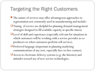 Targeting the Right Customers
 The nature of services may offer advantageous approaches to
  segmentation not commonly used in manufacturing and include:
 Timing of service use (helpful for planning demand-management
  strategies designed to fill available capacity at specific times)
 Level of skill and experience (especially relevant for situations in
  which customers will be working with a service provider as co-
  producers or when customers perform self-service).
 Preferred language (important in planning marketing
  communications of any sort, especially face-to-face contact)
 Access to electronic delivery systems (e,g, the Internet) and
  attitudes toward use of new service technologies.
 