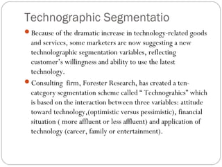 Technographic Segmentatio
Because of the dramatic increase in technology-related goods
 and services, some marketers are now suggesting a new
 technolographic segmentation variables, reflecting
 customer’s willingness and ability to use the latest
 technology.
Consulting firm, Forester Research, has created a ten-
 category segmentation scheme called “ Technograhics” which
 is based on the interaction between three variables: attitude
 toward technology,(optimistic versus pessimistic), financial
 situation ( more affluent or less affluent) and application of
 technology (career, family or entertainment).
 
