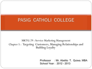 MKTG 29 : Service Marketing Management
Chapter 5 : Targeting Customers, Managing Relationships and
                     Building Loyalty


                        Professor : Mr. Abelito T. Quiwa. MBA
                        School Year : 2012 - 2013
 