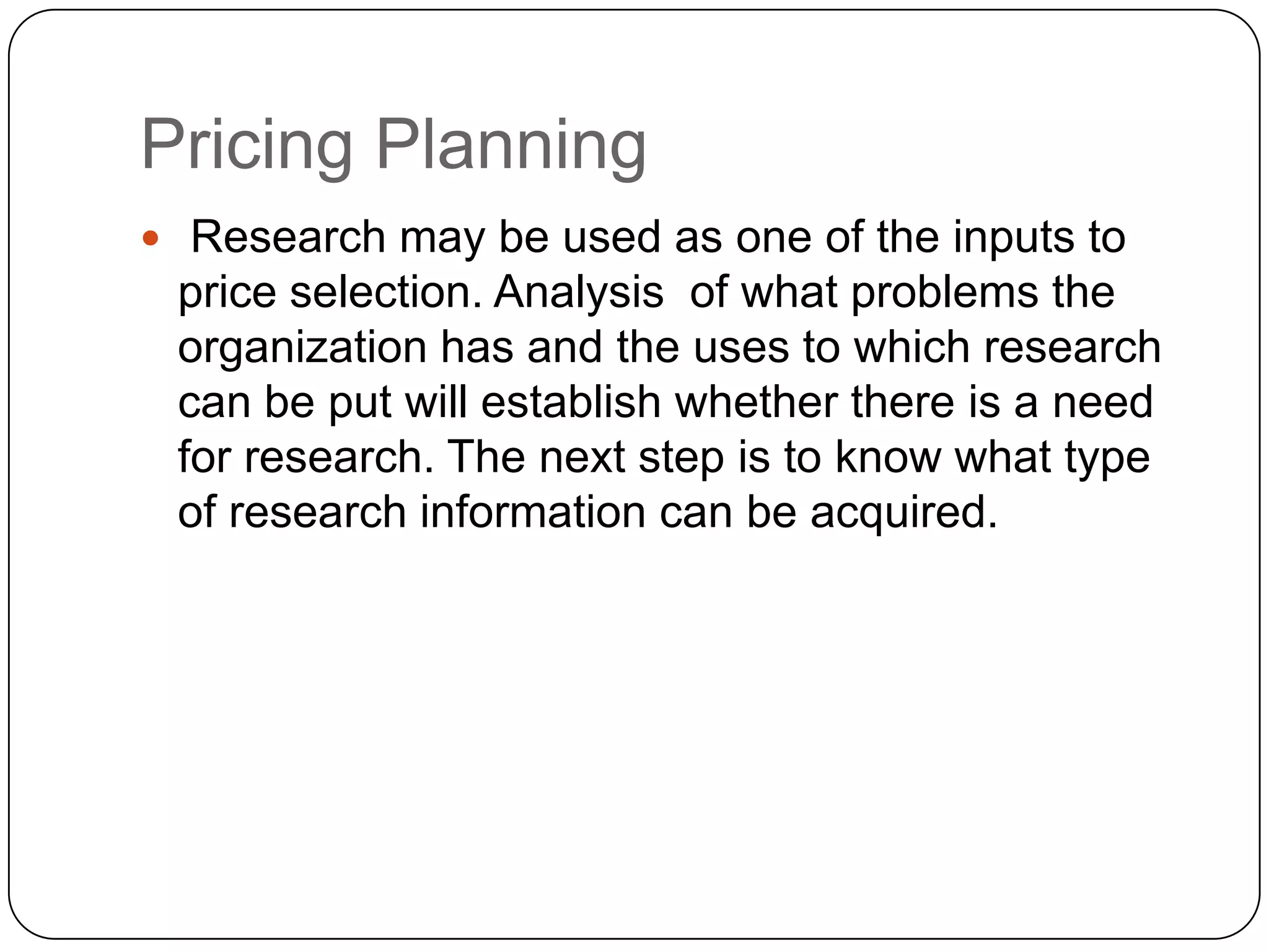 Pricing Planning
 Research may be used as one of the inputs to
 price selection. Analysis of what problems the
 organization has and the uses to which research
 can be put will establish whether there is a need
 for research. The next step is to know what type
 of research information can be acquired.
 