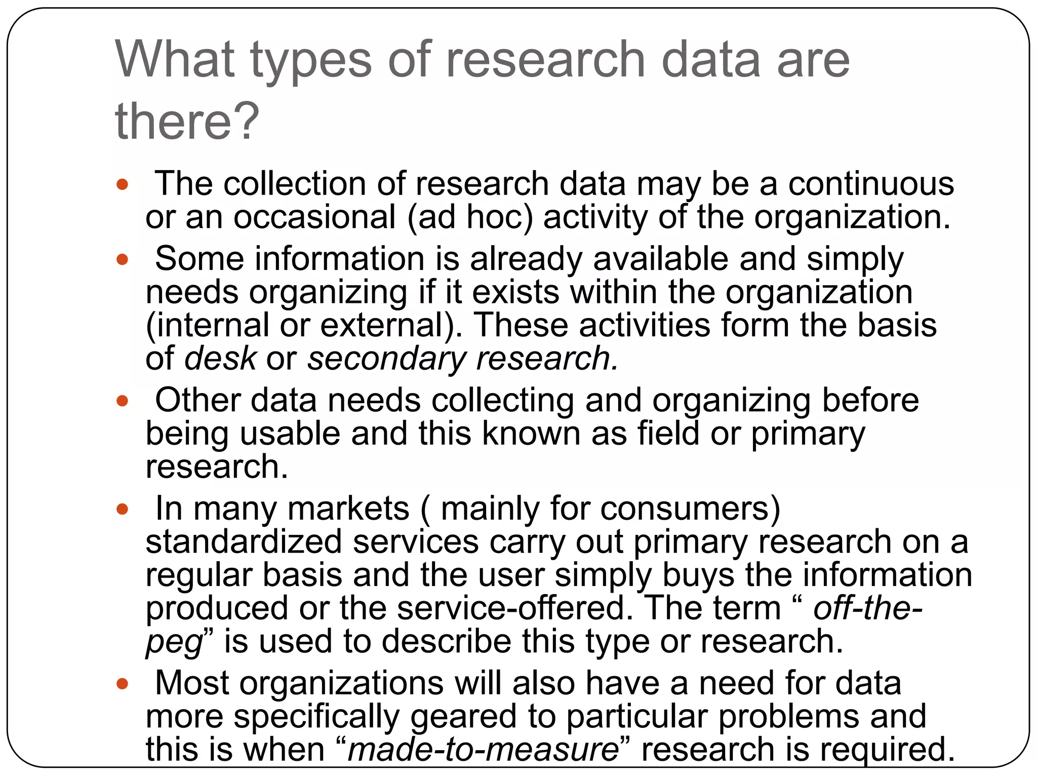 What types of research data are
there?
 The collection of research data may be a continuous
    or an occasional (ad hoc) activity of the organization.
    Some information is already available and simply
    needs organizing if it exists within the organization
    (internal or external). These activities form the basis
    of desk or secondary research.
    Other data needs collecting and organizing before
    being usable and this known as field or primary
    research.
    In many markets ( mainly for consumers)
    standardized services carry out primary research on a
    regular basis and the user simply buys the information
    produced or the service-offered. The term “ off-the-
    peg” is used to describe this type or research.
    Most organizations will also have a need for data
    more specifically geared to particular problems and
    this is when “made-to-measure” research is required.
 