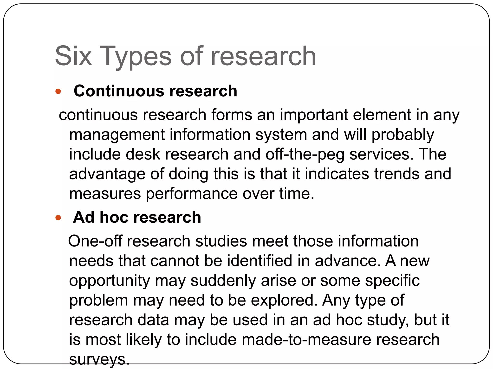 Six Types of research
 Continuous research
 continuous research forms an important element in any
  management information system and will probably
  include desk research and off-the-peg services. The
  advantage of doing this is that it indicates trends and
  measures performance over time.
 Ad hoc research
  One-off research studies meet those information
  needs that cannot be identified in advance. A new
  opportunity may suddenly arise or some specific
  problem may need to be explored. Any type of
  research data may be used in an ad hoc study, but it
  is most likely to include made-to-measure research
  surveys.
 