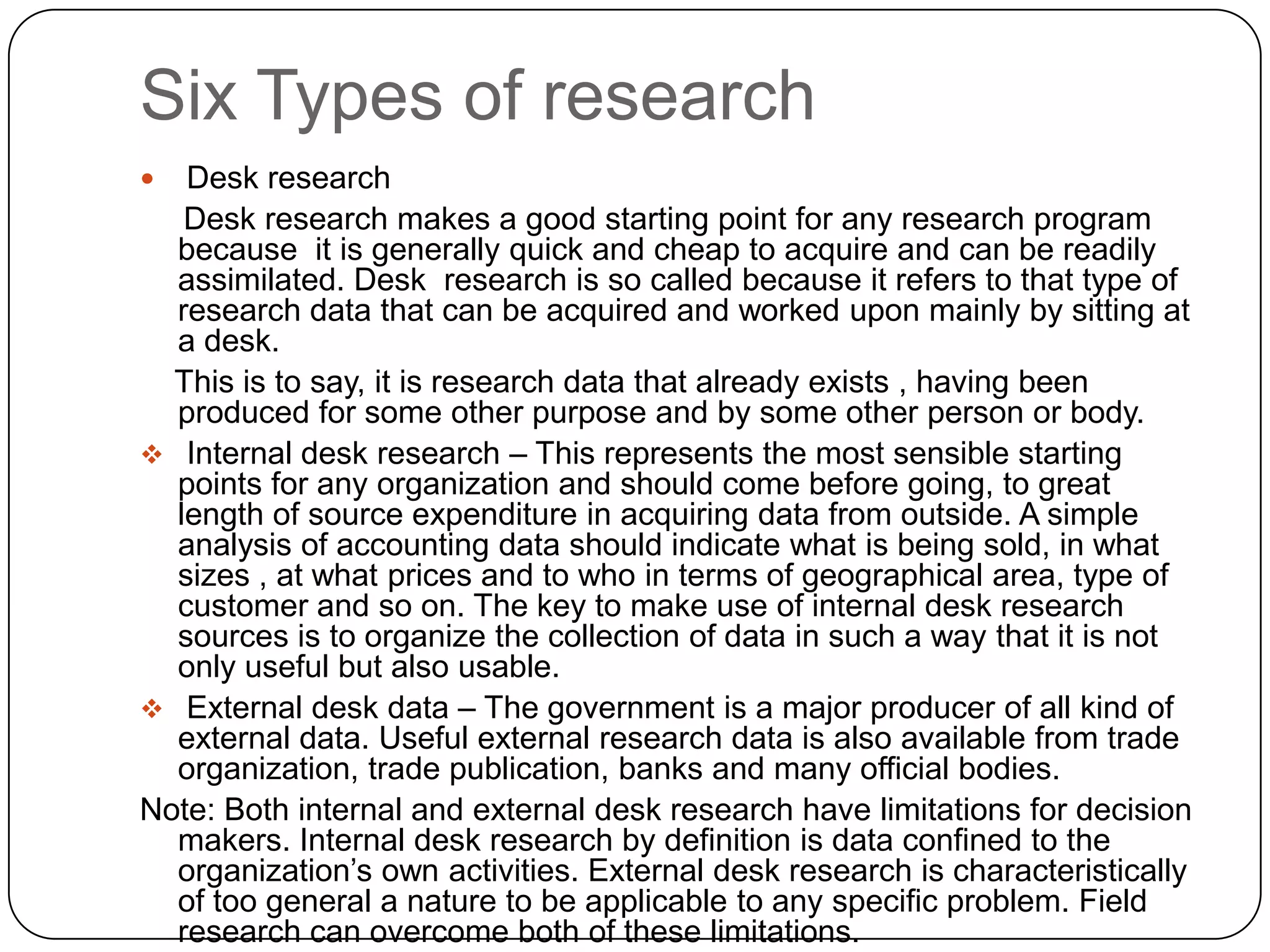 Six Types of research
  Desk research
   Desk research makes a good starting point for any research program
  because it is generally quick and cheap to acquire and can be readily
  assimilated. Desk research is so called because it refers to that type of
  research data that can be acquired and worked upon mainly by sitting at
  a desk.
  This is to say, it is research data that already exists , having been
  produced for some other purpose and by some other person or body.
 Internal desk research – This represents the most sensible starting
  points for any organization and should come before going, to great
  length of source expenditure in acquiring data from outside. A simple
  analysis of accounting data should indicate what is being sold, in what
  sizes , at what prices and to who in terms of geographical area, type of
  customer and so on. The key to make use of internal desk research
  sources is to organize the collection of data in such a way that it is not
  only useful but also usable.
 External desk data – The government is a major producer of all kind of
  external data. Useful external research data is also available from trade
  organization, trade publication, banks and many official bodies.
Note: Both internal and external desk research have limitations for decision
  makers. Internal desk research by definition is data confined to the
  organization’s own activities. External desk research is characteristically
  of too general a nature to be applicable to any specific problem. Field
  research can overcome both of these limitations.
 