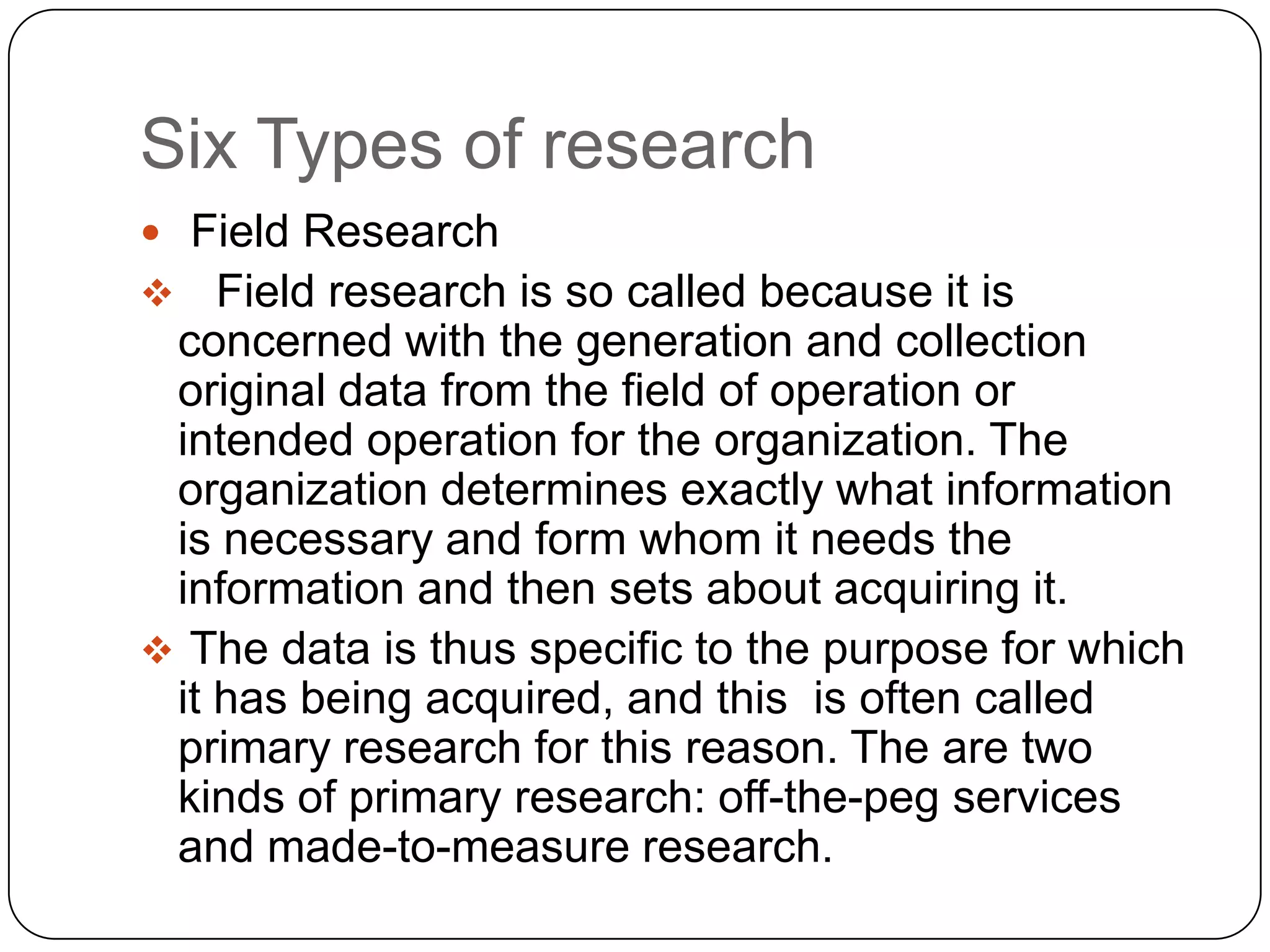 Six Types of research
 Field Research
   Field research is so called because it is
 concerned with the generation and collection
 original data from the field of operation or
 intended operation for the organization. The
 organization determines exactly what information
 is necessary and form whom it needs the
 information and then sets about acquiring it.
 The data is thus specific to the purpose for which
 it has being acquired, and this is often called
 primary research for this reason. The are two
 kinds of primary research: off-the-peg services
 and made-to-measure research.
 