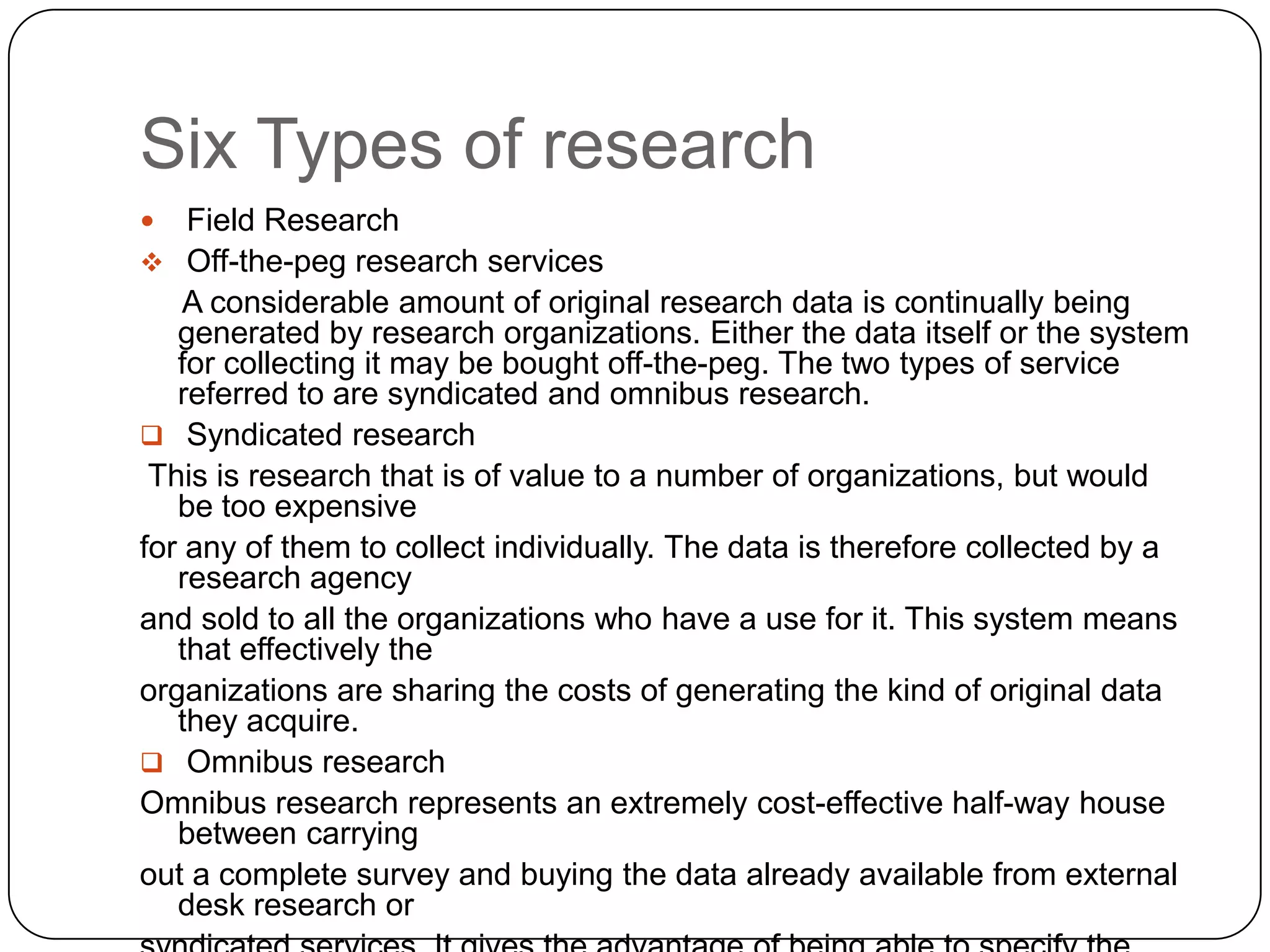 Six Types of research
   Field Research
 Off-the-peg research services
    A considerable amount of original research data is continually being
   generated by research organizations. Either the data itself or the system
   for collecting it may be bought off-the-peg. The two types of service
   referred to are syndicated and omnibus research.
 Syndicated research
 This is research that is of value to a number of organizations, but would
   be too expensive
for any of them to collect individually. The data is therefore collected by a
   research agency
and sold to all the organizations who have a use for it. This system means
   that effectively the
organizations are sharing the costs of generating the kind of original data
   they acquire.
 Omnibus research
Omnibus research represents an extremely cost-effective half-way house
   between carrying
out a complete survey and buying the data already available from external
   desk research or
 