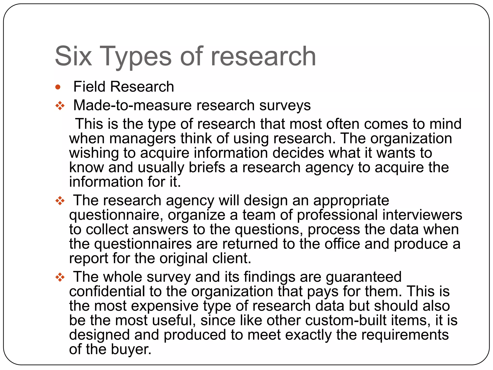 Six Types of research
 Field Research
 Made-to-measure research surveys
  This is the type of research that most often comes to mind
 when managers think of using research. The organization
 wishing to acquire information decides what it wants to
 know and usually briefs a research agency to acquire the
 information for it.
 The research agency will design an appropriate
 questionnaire, organize a team of professional interviewers
 to collect answers to the questions, process the data when
 the questionnaires are returned to the office and produce a
 report for the original client.
 The whole survey and its findings are guaranteed
 confidential to the organization that pays for them. This is
 the most expensive type of research data but should also
 be the most useful, since like other custom-built items, it is
 designed and produced to meet exactly the requirements
 of the buyer.
 