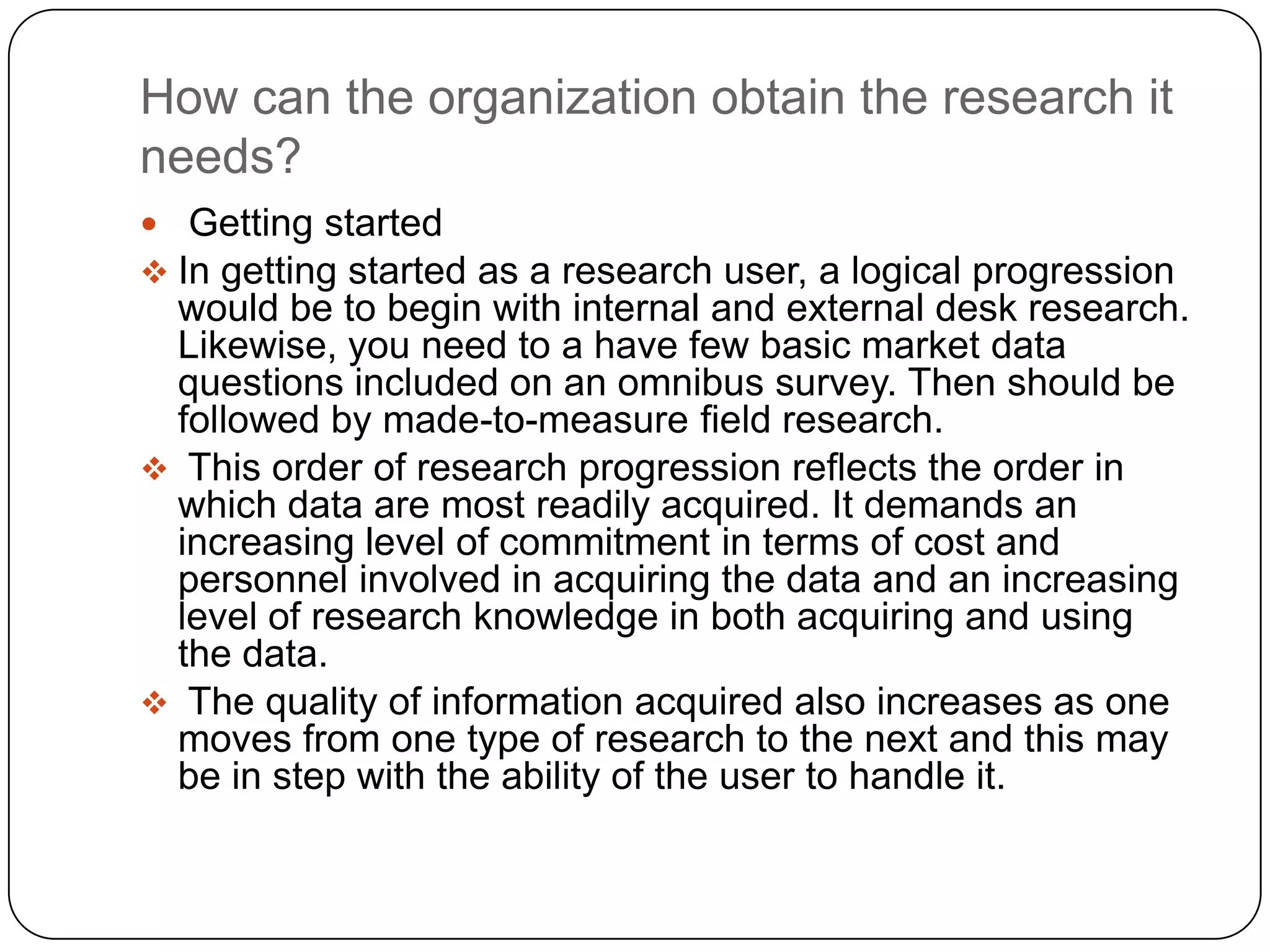 How can the organization obtain the research it
needs?
 Getting started
 In getting started as a research user, a logical progression
 would be to begin with internal and external desk research.
 Likewise, you need to a have few basic market data
 questions included on an omnibus survey. Then should be
 followed by made-to-measure field research.
 This order of research progression reflects the order in
 which data are most readily acquired. It demands an
 increasing level of commitment in terms of cost and
 personnel involved in acquiring the data and an increasing
 level of research knowledge in both acquiring and using
 the data.
 The quality of information acquired also increases as one
 moves from one type of research to the next and this may
 be in step with the ability of the user to handle it.
 