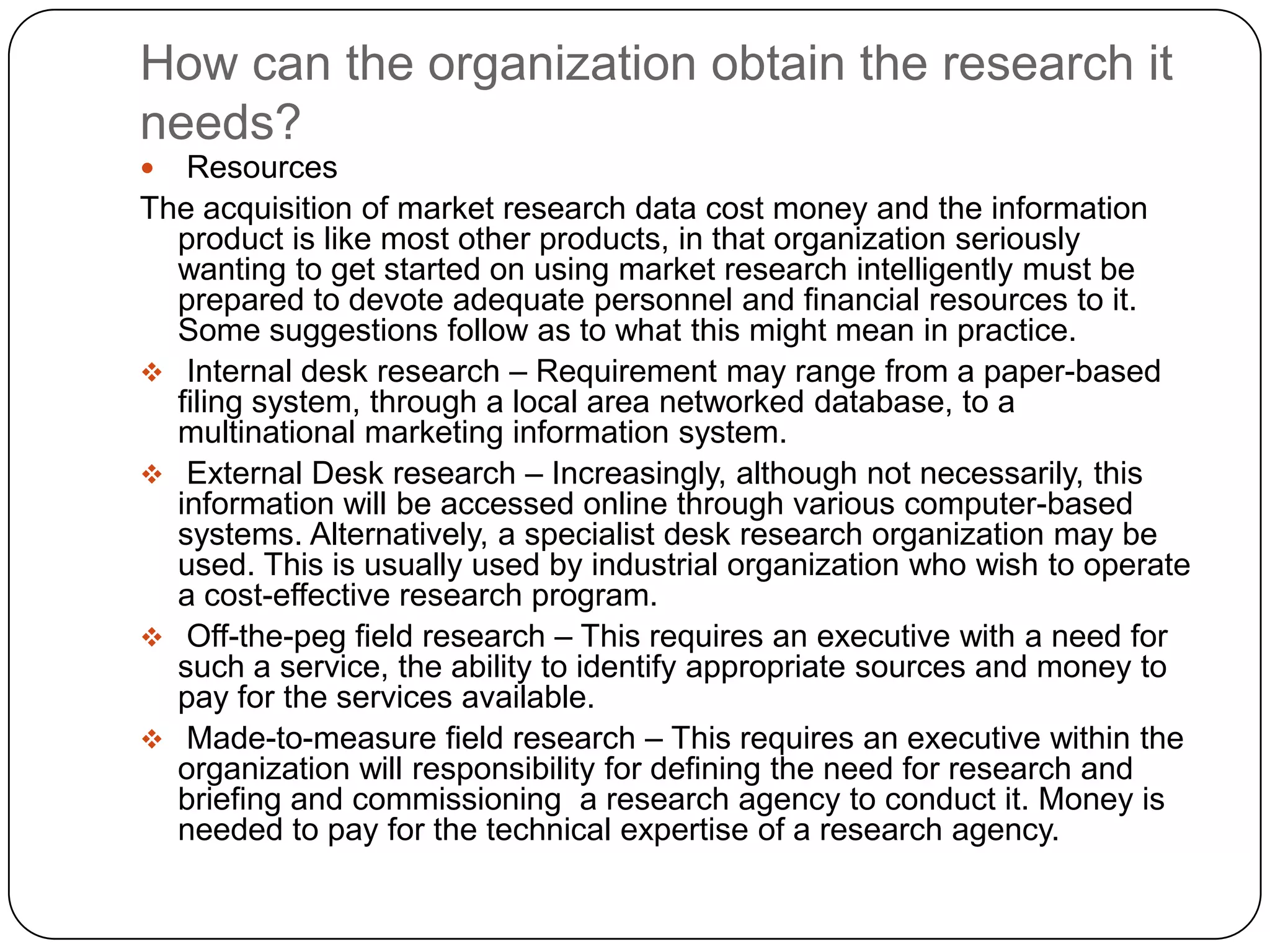 How can the organization obtain the research it
needs?
  Resources
The acquisition of market research data cost money and the information
  product is like most other products, in that organization seriously
  wanting to get started on using market research intelligently must be
  prepared to devote adequate personnel and financial resources to it.
  Some suggestions follow as to what this might mean in practice.
 Internal desk research – Requirement may range from a paper-based
  filing system, through a local area networked database, to a
  multinational marketing information system.
 External Desk research – Increasingly, although not necessarily, this
  information will be accessed online through various computer-based
  systems. Alternatively, a specialist desk research organization may be
  used. This is usually used by industrial organization who wish to operate
  a cost-effective research program.
 Off-the-peg field research – This requires an executive with a need for
  such a service, the ability to identify appropriate sources and money to
  pay for the services available.
 Made-to-measure field research – This requires an executive within the
  organization will responsibility for defining the need for research and
  briefing and commissioning a research agency to conduct it. Money is
  needed to pay for the technical expertise of a research agency.
 
