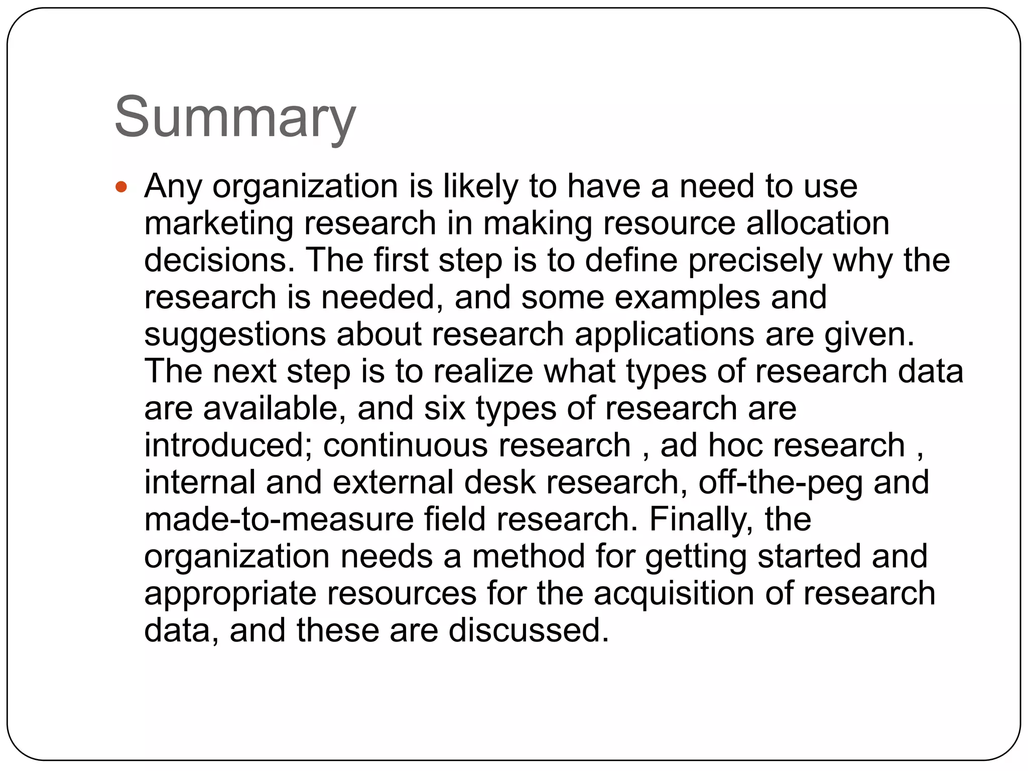 Summary
 Any organization is likely to have a need to use
  marketing research in making resource allocation
  decisions. The first step is to define precisely why the
  research is needed, and some examples and
  suggestions about research applications are given.
  The next step is to realize what types of research data
  are available, and six types of research are
  introduced; continuous research , ad hoc research ,
  internal and external desk research, off-the-peg and
  made-to-measure field research. Finally, the
  organization needs a method for getting started and
  appropriate resources for the acquisition of research
  data, and these are discussed.
 