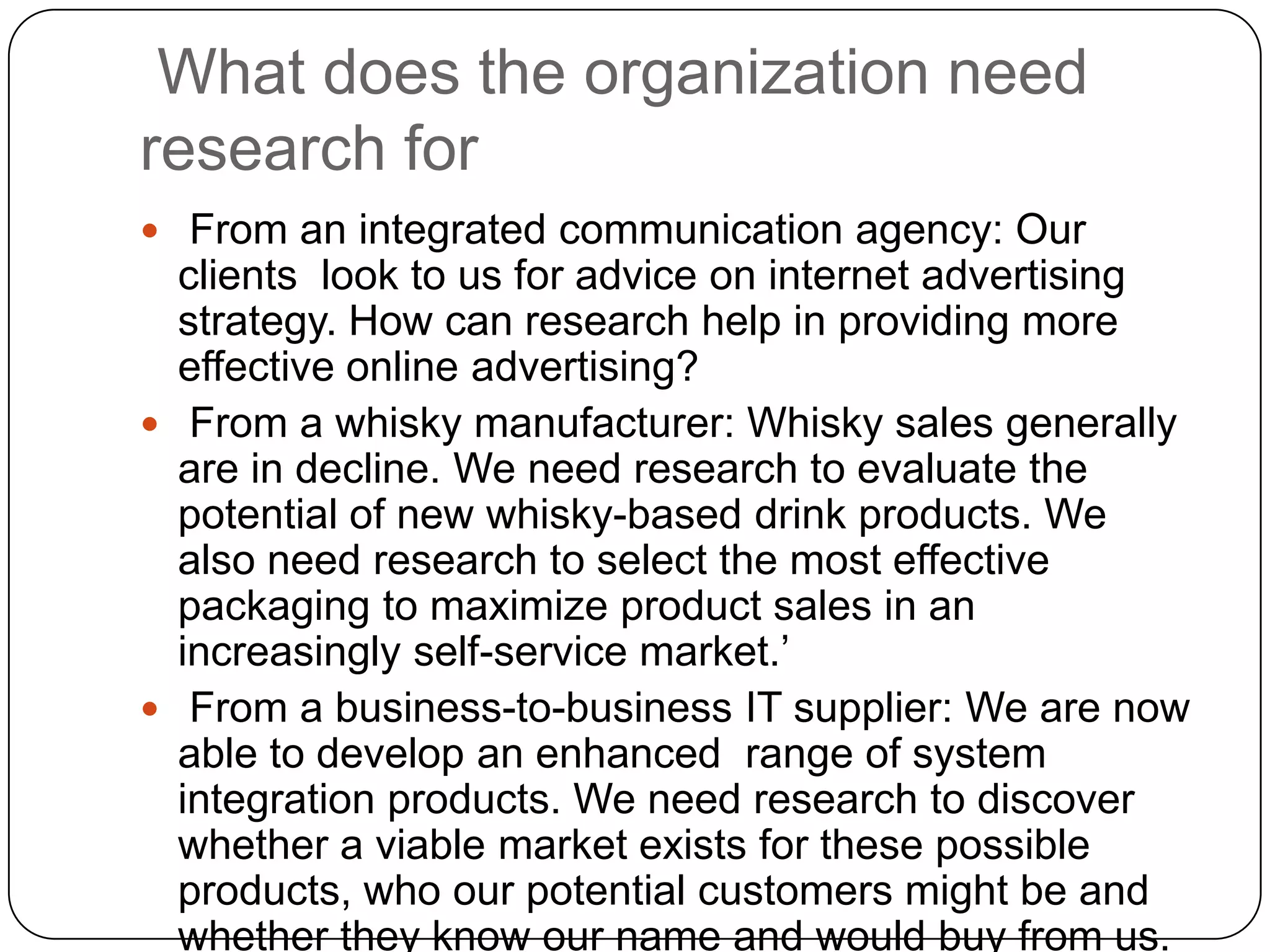 What does the organization need
research for
 From an integrated communication agency: Our
  clients look to us for advice on internet advertising
  strategy. How can research help in providing more
  effective online advertising?
 From a whisky manufacturer: Whisky sales generally
  are in decline. We need research to evaluate the
  potential of new whisky-based drink products. We
  also need research to select the most effective
  packaging to maximize product sales in an
  increasingly self-service market.’
 From a business-to-business IT supplier: We are now
  able to develop an enhanced range of system
  integration products. We need research to discover
  whether a viable market exists for these possible
  products, who our potential customers might be and
  whether they know our name and would buy from us.
 