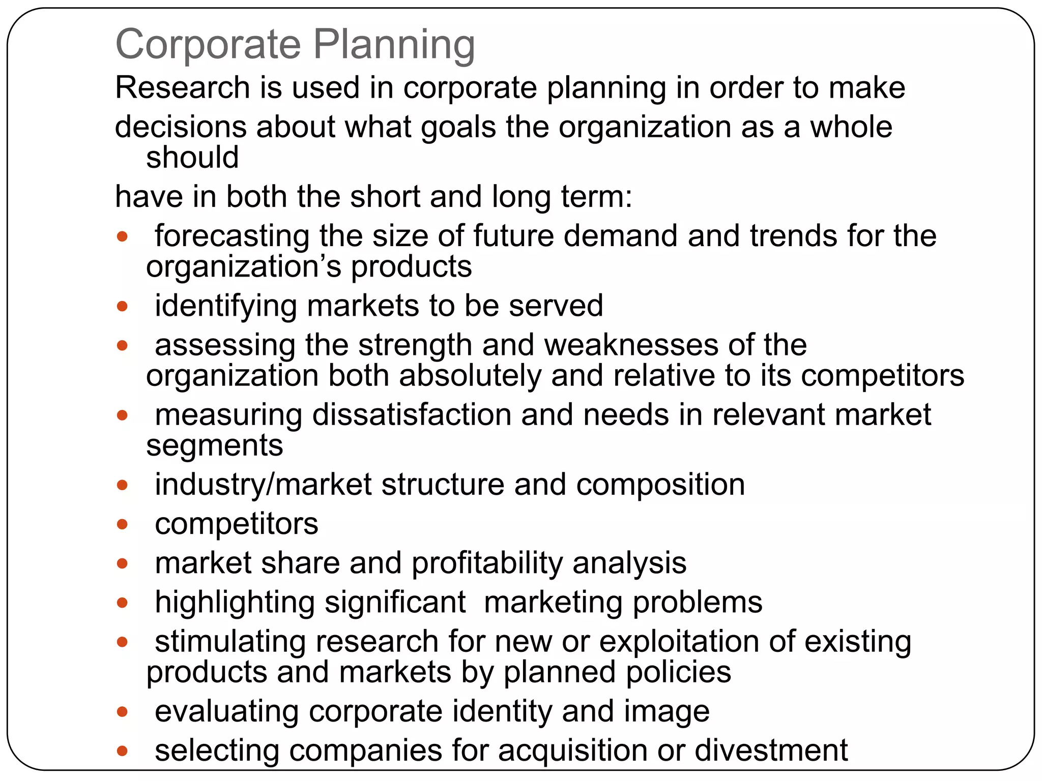 Corporate Planning
Research is used in corporate planning in order to make
decisions about what goals the organization as a whole
  should
have in both the short and long term:
 forecasting the size of future demand and trends for the
  organization’s products
 identifying markets to be served
 assessing the strength and weaknesses of the
  organization both absolutely and relative to its competitors
 measuring dissatisfaction and needs in relevant market
  segments
 industry/market structure and composition
 competitors
 market share and profitability analysis
 highlighting significant marketing problems
 stimulating research for new or exploitation of existing
  products and markets by planned policies
 evaluating corporate identity and image
 selecting companies for acquisition or divestment
 