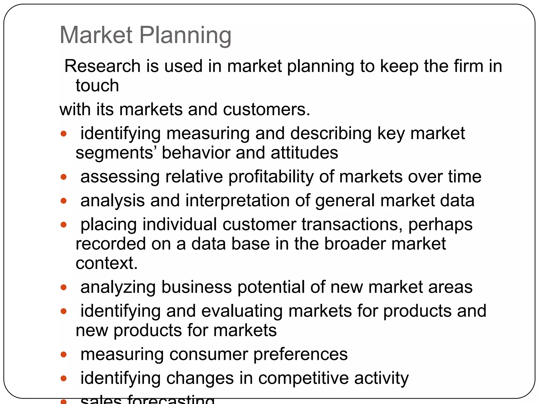 Market Planning
 Research is used in market planning to keep the firm in
  touch
with its markets and customers.
 identifying measuring and describing key market
  segments’ behavior and attitudes
 assessing relative profitability of markets over time
 analysis and interpretation of general market data
 placing individual customer transactions, perhaps
  recorded on a data base in the broader market
  context.
 analyzing business potential of new market areas
 identifying and evaluating markets for products and
  new products for markets
 measuring consumer preferences
 identifying changes in competitive activity
 