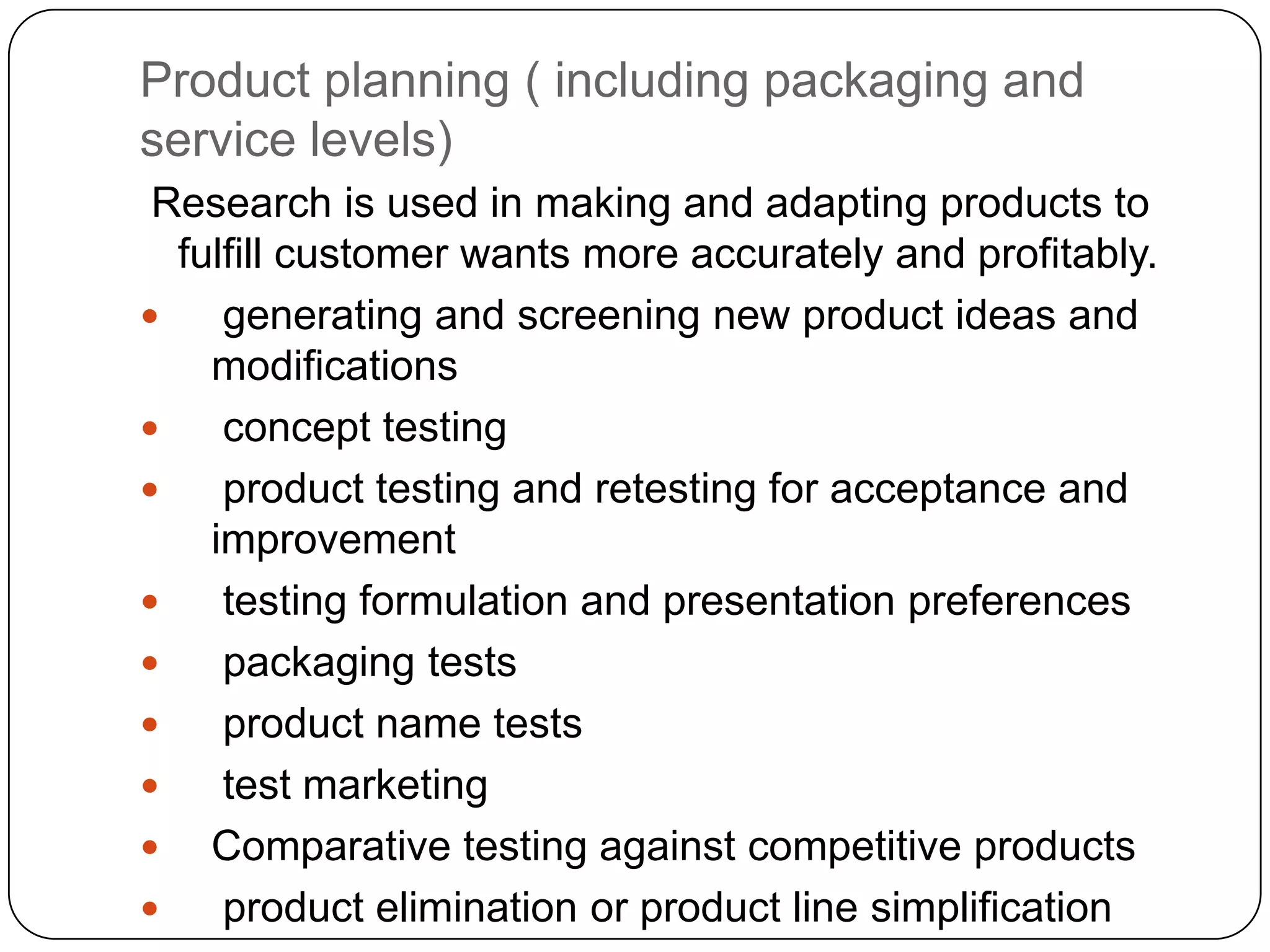 Product planning ( including packaging and
service levels)
 Research is used in making and adapting products to
  fulfill customer wants more accurately and profitably.
    generating and screening new product ideas and
    modifications
    concept testing
    product testing and retesting for acceptance and
    improvement
    testing formulation and presentation preferences
    packaging tests
    product name tests
    test marketing
 Comparative testing against competitive products
    product elimination or product line simplification
 