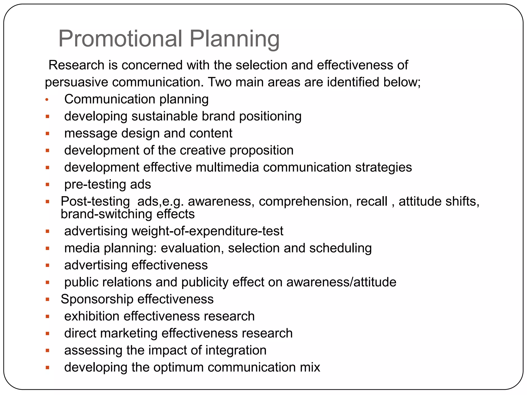 Promotional Planning
 Research is concerned with the selection and effectiveness of
persuasive communication. Two main areas are identified below;
• Communication planning
 developing sustainable brand positioning
 message design and content
 development of the creative proposition
 development effective multimedia communication strategies
 pre-testing ads
 Post-testing ads,e.g. awareness, comprehension, recall , attitude shifts,
  brand-switching effects
 advertising weight-of-expenditure-test
 media planning: evaluation, selection and scheduling
 advertising effectiveness
 public relations and publicity effect on awareness/attitude
 Sponsorship effectiveness
 exhibition effectiveness research
 direct marketing effectiveness research
 assessing the impact of integration
 developing the optimum communication mix
 