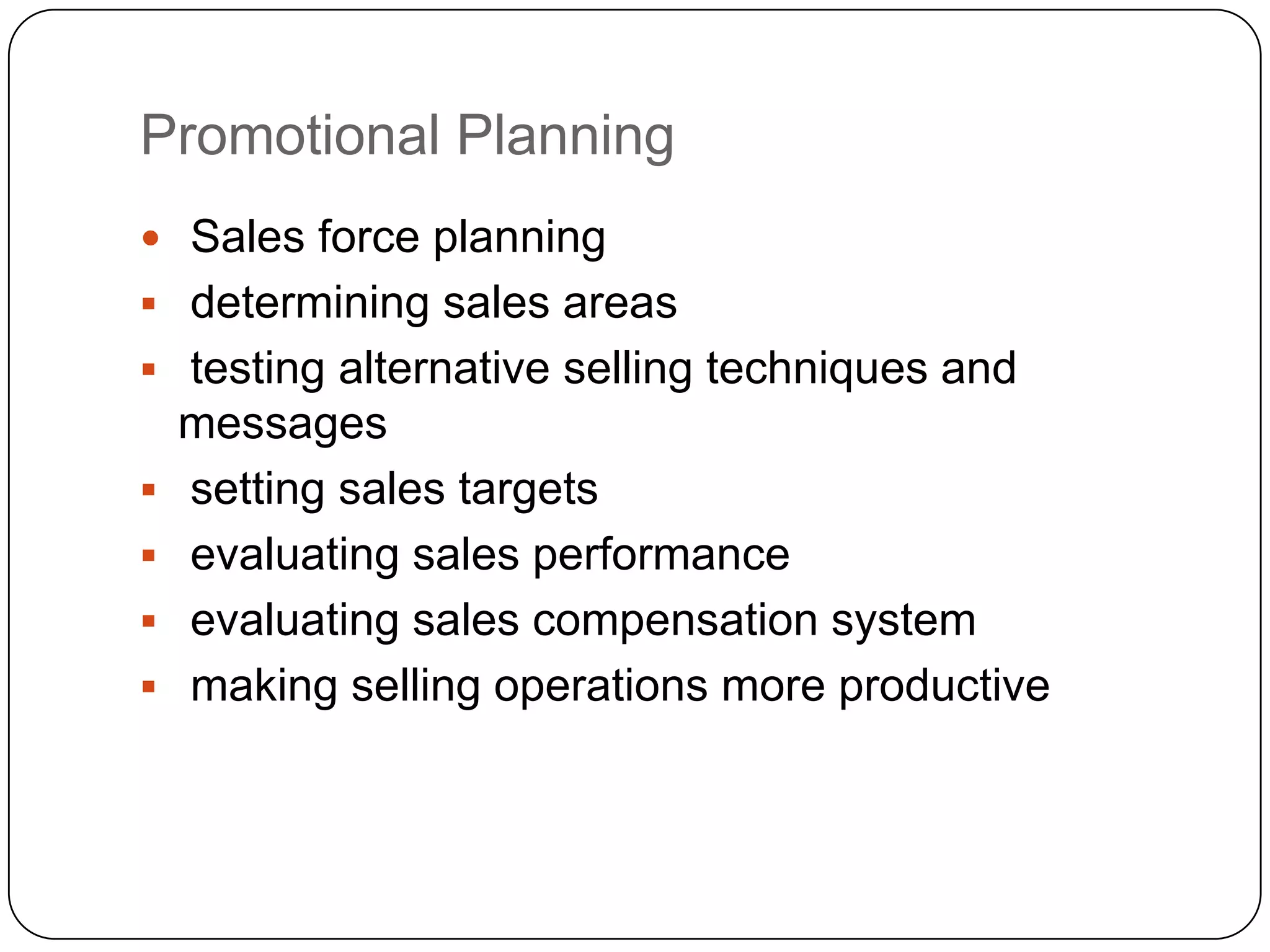 Promotional Planning
 Sales force planning
 determining sales areas
 testing alternative selling techniques and
    messages
   setting sales targets
   evaluating sales performance
   evaluating sales compensation system
   making selling operations more productive
 