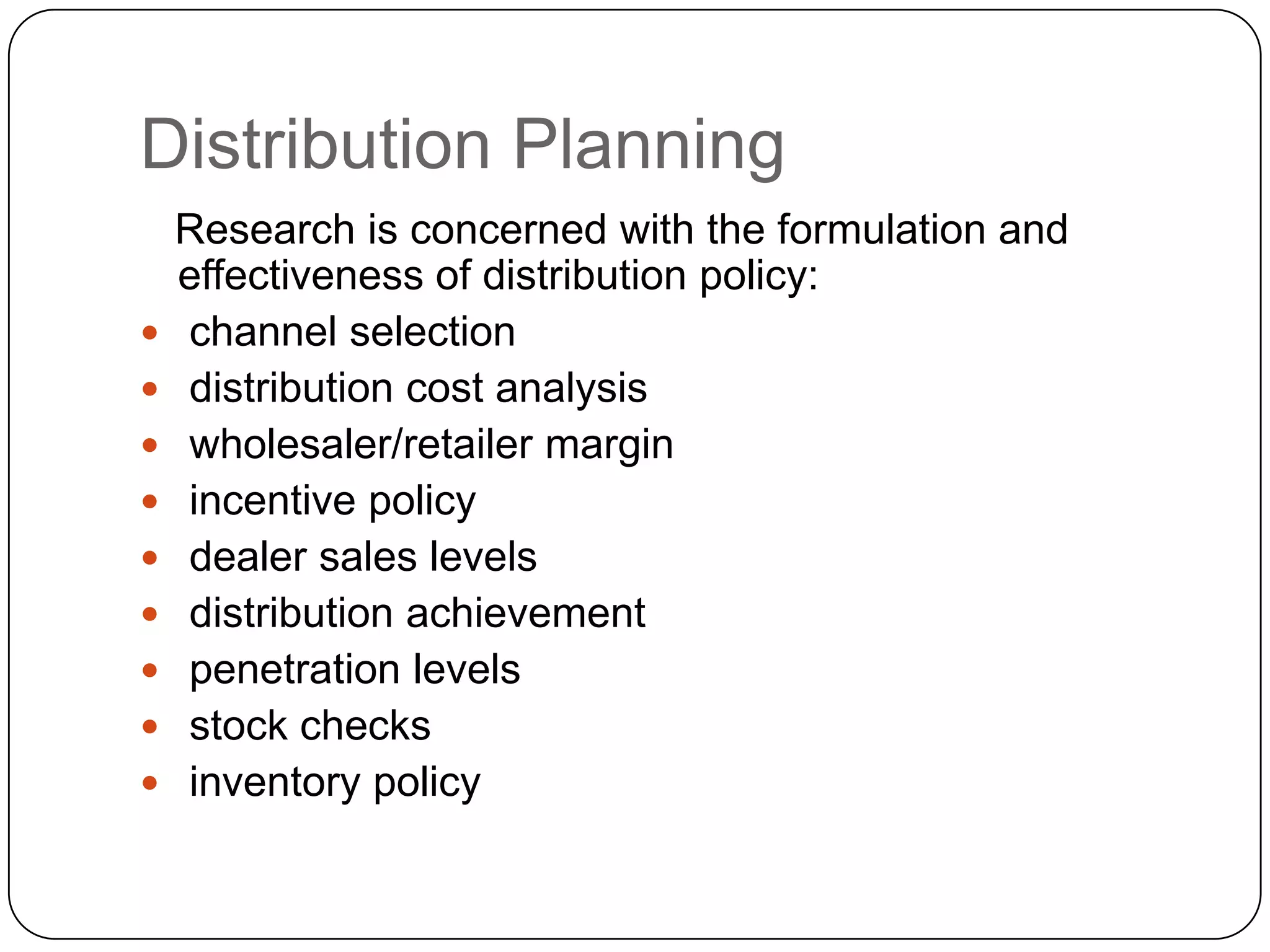 Distribution Planning
    Research is concerned with the formulation and
    effectiveness of distribution policy:
   channel selection
   distribution cost analysis
   wholesaler/retailer margin
   incentive policy
   dealer sales levels
   distribution achievement
   penetration levels
   stock checks
   inventory policy
 