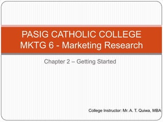 PASIG CATHOLIC COLLEGE
MKTG 6 - Marketing Research
     Chapter 2 – Getting Started




                     College Instructor: Mr. A. T. Quiwa, MBA
 