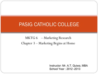 PASIG CATHOLIC COLLEGE

  MKTG 6 – Marketing Research
Chapter 3 – Marketing Begins at Home




                  Instructor: Mr. A.T. Quiwa, MBA
                  School Year : 2012 -2013
 
