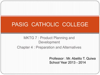 MKTG 7 : Product Planning and
Development
Chapter 4 : Preparation and Alternatives
PASIG CATHOLIC COLLEGE
Professor : Mr. Abelito T. Quiwa
School Year 2013 - 2014
 