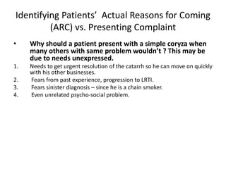Identifying Patients’ Actual Reasons for Coming
(ARC) vs. Presenting Complaint
• Why should a patient present with a simple coryza when
many others with same problem wouldn’t ? This may be
due to needs unexpressed.
1. Needs to get urgent resolution of the catarrh so he can move on quickly
with his other businesses.
2. Fears from past experience, progression to LRTI.
3. Fears sinister diagnosis – since he is a chain smoker.
4. Even unrelated psycho-social problem.
 