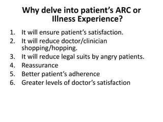 Why delve into patient’s ARC or
Illness Experience?
1. It will ensure patient’s satisfaction.
2. It will reduce doctor/clinician
shopping/hopping.
3. It will reduce legal suits by angry patients.
4. Reassurance
5. Better patient’s adherence
6. Greater levels of doctor’s satisfaction
 