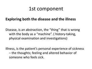 1st component
Exploring both the disease and the illness
Disease, is an abstraction, the “thing” that is wrong
with the body as a “machine”. ( history-taking,
physical examination and investigations)
Illness, is the patient’s personal experience of sickness
– the thoughts; feeling and altered behavior of
someone who feels sick.
 