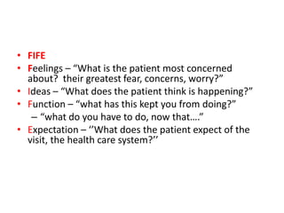 • FIFE
• Feelings – “What is the patient most concerned
about? their greatest fear, concerns, worry?”
• Ideas – “What does the patient think is happening?”
• Function – “what has this kept you from doing?”
– “what do you have to do, now that….”
• Expectation – ‘’What does the patient expect of the
visit, the health care system?’’
 