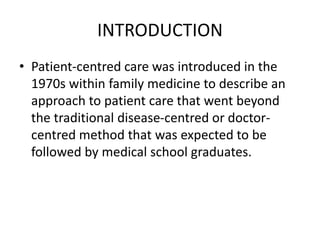 INTRODUCTION
• Patient-centred care was introduced in the
1970s within family medicine to describe an
approach to patient care that went beyond
the traditional disease-centred or doctor-
centred method that was expected to be
followed by medical school graduates.
 