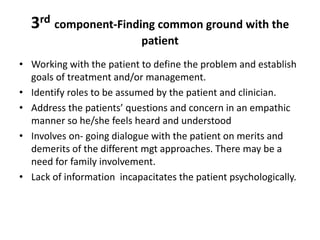 3rd component-Finding common ground with the
patient
• Working with the patient to define the problem and establish
goals of treatment and/or management.
• Identify roles to be assumed by the patient and clinician.
• Address the patients’ questions and concern in an empathic
manner so he/she feels heard and understood
• Involves on- going dialogue with the patient on merits and
demerits of the different mgt approaches. There may be a
need for family involvement.
• Lack of information incapacitates the patient psychologically.
 