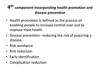 4th component-Incorporating health promotion and
disease prevention
• Health promotion is defined as the process of
enabling people to increase control over and to
improve their health.
• Disease prevention –reducing the risk of acquiring a
disease.
• Risk avoidance
• Risk reduction
• Early identification
• Complication reduction
 