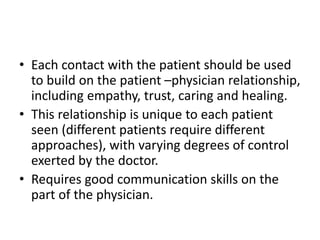 • Each contact with the patient should be used
to build on the patient –physician relationship,
including empathy, trust, caring and healing.
• This relationship is unique to each patient
seen (different patients require different
approaches), with varying degrees of control
exerted by the doctor.
• Requires good communication skills on the
part of the physician.
 