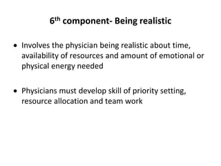 6th component- Being realistic
 Involves the physician being realistic about time,
availability of resources and amount of emotional or
physical energy needed
 Physicians must develop skill of priority setting,
resource allocation and team work
 