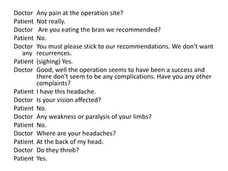 Doctor Any pain at the operation site?
Patient Not really.
Doctor Are you eating the bran we recommended?
Patient No.
Doctor You must please stick to our recommendations. We don't want
any recurrences.
Patient (sighing) Yes.
Doctor Good, well the operation seems to have been a success and
there don't seem to be any complications. Have you any other
complaints?
Patient I have this headache.
Doctor Is your vision affected?
Patient No.
Doctor Any weakness or paralysis of your limbs?
Patient No.
Doctor Where are your headaches?
Patient At the back of my head.
Doctor Do they throb?
Patient Yes.
 