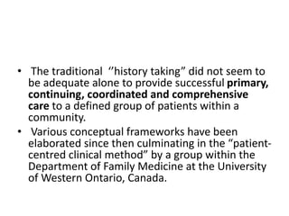• The traditional ‘’history taking” did not seem to
be adequate alone to provide successful primary,
continuing, coordinated and comprehensive
care to a defined group of patients within a
community.
• Various conceptual frameworks have been
elaborated since then culminating in the “patient-
centred clinical method” by a group within the
Department of Family Medicine at the University
of Western Ontario, Canada.
 