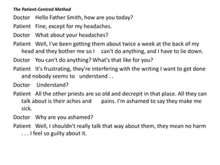 The Patient-Centred Method
Doctor Hello Father Smith, how are you today?
Patient Fine, except for my headaches.
Doctor What about your headaches?
Patient Well, I've been getting them about twice a week at the back of my
head and they bother me so I can't do anything, and I have to lie down.
Doctor You can't do anything? What's that like for you?
Patient It's frustrating, they're interfering with the writing I want to get done
and nobody seems to understand . .
Doctor Understand?
Patient All the other priests are so old and decrepit in that place. All they can
talk about is their aches and pains. I'm ashamed to say they make me
sick.
Doctor Why are you ashamed?
Patient Well, I shouldn't really talk that way about them, they mean no harm
. . . I feel so guilty about it.
 