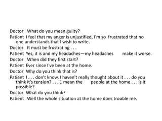 Doctor What do you mean guilty?
Patient I feel that my anger is unjustified, I'm so frustrated that no
one understands that I wish to write.
Doctor It must be frustrating . . .
Patient Yes, it is and my headaches—my headaches make it worse.
Doctor When did they first start?
Patient Ever since I've been at the home.
Doctor Why do you think that is?
Patient I . . . don't know, I haven't really thought about it . . . do you
think it's tension? . . . 1 mean the people at the home . . . is it
possible?
Doctor What do you think?
Patient Well the whole situation at the home does trouble me.
 