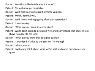 Doctor Would you like to talk about it more?
Patient No, not now, perhaps later.
Doctor Well, feel free to discuss it anytime you like.
Patient Mmm, mmm, I will.
Doctor Well, how are things going after your operation?
Patient It seems okay.
Doctor What do you mean, it seems okay?
Patient Well I don't seem to be eating well and I can't stand that bran. In fact
I have no appetite for food.
Doctor What do you think that could be due to?
Patient I wonder if it's due to the tension I'm feeling?
Doctor Mmm, mmm.
Patient I will really think about what we've said and come back to see you
again.
 