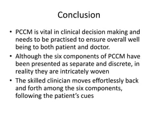 Conclusion
• PCCM is vital in clinical decision making and
needs to be practised to ensure overall well
being to both patient and doctor.
• Although the six components of PCCM have
been presented as separate and discrete, in
reality they are intricately woven
• The skilled clinician moves effortlessly back
and forth among the six components,
following the patient’s cues
 