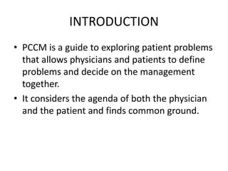INTRODUCTION
• PCCM is a guide to exploring patient problems
that allows physicians and patients to define
problems and decide on the management
together.
• It considers the agenda of both the physician
and the patient and finds common ground.
 