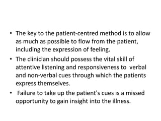 • The key to the patient-centred method is to allow
as much as possible to flow from the patient,
including the expression of feeling.
• The clinician should possess the vital skill of
attentive listening and responsiveness to verbal
and non-verbal cues through which the patients
express themselves.
• Failure to take up the patient's cues is a missed
opportunity to gain insight into the illness.
 
