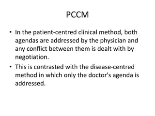 PCCM
• In the patient-centred clinical method, both
agendas are addressed by the physician and
any conflict between them is dealt with by
negotiation.
• This is contrasted with the disease-centred
method in which only the doctor's agenda is
addressed.
 