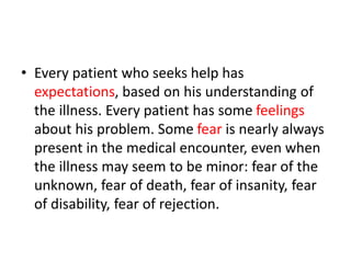 • Every patient who seeks help has
expectations, based on his understanding of
the illness. Every patient has some feelings
about his problem. Some fear is nearly always
present in the medical encounter, even when
the illness may seem to be minor: fear of the
unknown, fear of death, fear of insanity, fear
of disability, fear of rejection.
 