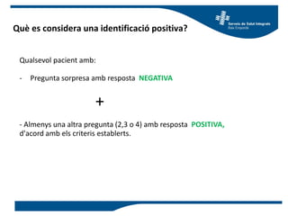 Què es considera una identificació positiva?
Qualsevol pacient amb:
- Pregunta sorpresa amb resposta NEGATIVA
+
- Almenys una altra pregunta (2,3 o 4) amb resposta POSITIVA,
d'acord amb els criteris establerts.
 