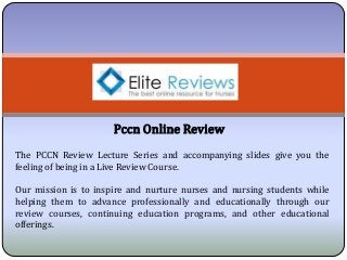 Pccn Online Review
The PCCN Review Lecture Series and accompanying slides give you the
feeling of being in a Live Review Course.
Our mission is to inspire and nurture nurses and nursing students while
helping them to advance professionally and educationally through our
review courses, continuing education programs, and other educational
offerings.
 