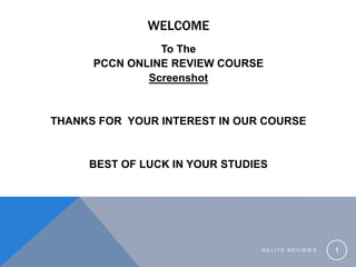 WELCOME
To The
PCCN ONLINE REVIEW COURSE
Screenshot
THANKS FOR YOUR INTEREST IN OUR COURSE
BEST OF LUCK IN YOUR STUDIES
© E L I T E R E V I E W S 1
 