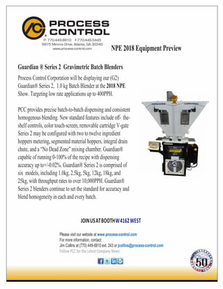 P: 770.449.8810 F:770.449.5445
6875 Mimms Drive, Atlanta, GA 30340
www.process-control.com
Guardian ® Series 2 Gravimetric Batch Blenders
Process Control Corporation will be displaying our (G2)
Guardian® Series 2, 1.0 kg Batch Blender at the 2018 NPE
Show. Targeting low rate applications up to 400PPH.
PCC provides precise batch-to-batch dispensing and consistent
homogenous blending. New standard features include oﬀ- the-
shelf controls, color touch-screen, removable cartridge V-gate
Series 2 may be configured with two to twelve ingredient
hoppers metering, segmented material hoppers, integral drain
chute, and a “No Dead Zone” mixing chamber. Guardian®
capable of running 0-100% of the recipe with dispensing
accuracy up to+/-0.02%. Guardian® Series 2 is comprised of
six models, including 1.0kg, 2.5kg, 5kg, 12kg, 18kg, and
25kg, with throughput rates to over 10,000PPH. Guardian®
Series 2 blenders continue to set the standard for accuracy and
blend homogeneity in each and every batch.
JOINUSATBOOTHW4162WEST
Please visit our website at www.process-control.com
For more information, contact:
Jim Collins at (770) 449-8810 ext. 243 or jcollins@process-control.com
Follow PCC for theLatestCompany News:
NPE 2018 Equipment PreviewNPE 2018 Equipment PreviewNPE 2018 Equipment Preview
 