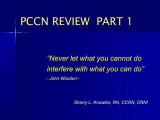 PCCN REVIEW PART 1


    “Never let what you cannot do
    interfere with what you can do”
    - John Wooden -




                Sherry L. Knowles, RN, CCRN, CRNI
 