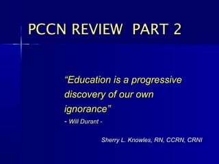 PCCN REVIEW PART 2


    “Education is a progressive
    discovery of our own
    ignorance”
    - Will Durant -

                  Sherry L. Knowles, RN, CCRN, CRNI
 
