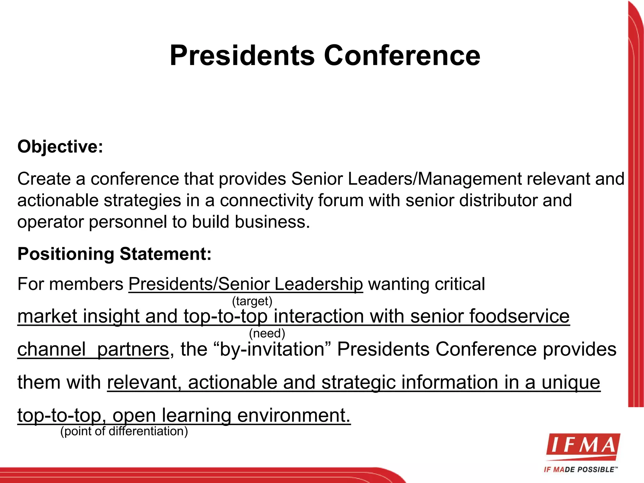 Presidents Conference 
Objective: 
Create a conference that provides Senior Leaders/Management relevant and 
actionable strategies in a connectivity forum with senior distributor and 
operator personnel to build business. 
Positioning Statement: 
For members Presidents/Senior Leadership wanting critical 
(target) 
market insight and top-to-top interaction with senior foodservice 
(need) 
channel partners, the “by-invitation” Presidents Conference provides 
them with relevant, actionable and strategic information in a unique 
top-to-top, open learning environment. 
(point of differentiation) 
 